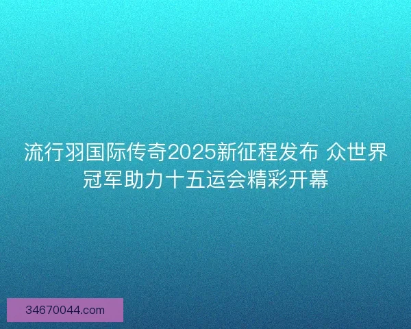 流行羽国际传奇2025新征程发布 众世界冠军助力十五运会精彩开幕